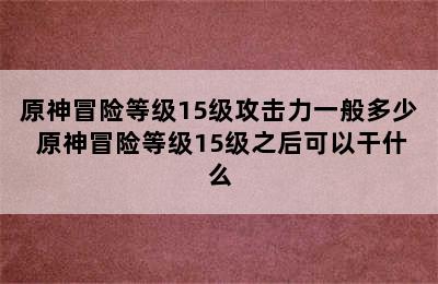 原神冒险等级15级攻击力一般多少 原神冒险等级15级之后可以干什么